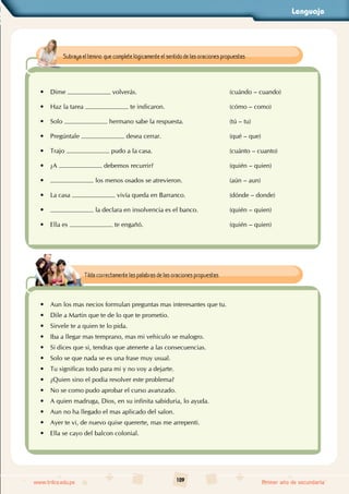 Lenguaje
109
www.trilce.edu.pe Primer año de secundaria
• Dime volverás. (cuándo – cuando)
• Haz la tarea te indicaron. (cómo – como)
• Solo hermano sabe la respuesta. (tú – tu)
• Pregúntale desea cerrar. (qué – que)
• Trajo pudo a la casa. (cuánto – cuanto)
• ¿A debemos recurrir? (quién – quien)
• los menos osados se atrevieron. (aún – aun)
• La casa vivía queda en Barranco. (dónde – donde)
• la declara en insolvencia es el banco. (quién – quien)
• Ella es te engañó. (quién – quien)
Subraya el témino que complete lógicamente el sentido de las oraciones propuestas.
• Aun los mas necios formulan preguntas mas interesantes que tu.
• Dile a Martin que te de lo que te prometio.
• Sirvele te a quien te lo pida.
• Iba a llegar mas temprano, mas mi vehiculo se malogro.
• Si dices que si, tendras que atenerte a las consecuencias.
• Solo se que nada se es una frase muy usual.
• Tu significas todo para mi y no voy a dejarte.
• ¿Quien sino el podia resolver este problema?
• No se como pudo aprobar el curso avanzado.
• A quien madruga, Dios, en su infinita sabiduria, lo ayuda.
• Aun no ha llegado el mas aplicado del salon.
• Ayer te vi, de nuevo quise quererte, mas me arrepenti.
• Ella se cayo del balcon colonial.
Tilda correctamente las palabras de las oraciones propuestas.
 