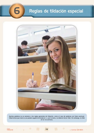 112
Colegios
TRILCE Central: 619 8100
Muchas palabras no se someten a las reglas generales de tildación, como el caso de palabras con hiato acentual.
Observemos que maíz es una palabra aguda terminada en –z, por lo tanto, no debería llevar tilde. Sin embargo, la tilde
en la i es correcta.
Reglas de tildación especial
6
 