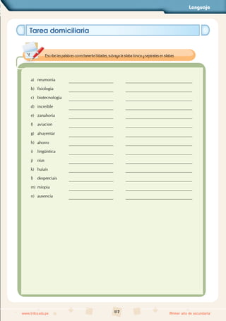 Lenguaje
117
www.trilce.edu.pe Primer año de secundaria
Tarea domiciliaria
a) neumonia
b) fisiologia
c) biotecnologia
d) increible
e) zanahoria
f) aviacion
g) ahuyentar
h) ahorro
i) lingüística
j) oias
k) huiais
l) despreciais
m) miopia
n) ausencia
Escribe las palabras correctamente tildadas, subraya la sílaba tónica y sepáralas en sílabas.
 