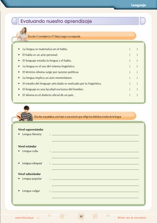 Lenguaje
17
www.trilce.edu.pe Primer año de secundaria
Evaluando nuestro aprendizaje
• La lengua se materializa en el habla. ( )
• El habla es un acto personal. ( )
• El lenguaje estudia la lengua y el habla. ( )
• La lengua es el uso del sistema lingüístico. ( )
• El término idioma surge por razones políticas ( )
• La lengua implica un acto momentáneo. ( )
• El estudio del lenguaje articulado es realizado por la lingüística. ( )
• El lenguaje es una facultad exclusiva del hombre. ( )
• El idioma es el dialecto oficial de un país. ( )
Escribe V (verdadero) o F (falso) según corresponda.
Nivel superestándar
•
• Lengua literaria :
Nivel estándar
•
• Lengua culta :
•
• Lengua coloquial :
Nivel subestándar
•
• Lengua popular :
•
• Lengua vulgar :
Escribe una palabra, una frase o una oración que refleje los distintos niveles de la lengua.
 