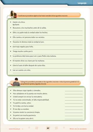 Lenguaje
207
www.trilce.edu.pe Primer año de secundaria
Transforma en pronombres objetivos las frases nominales de las siguientes oraciones:
• Llamé a la chica.
La llamé.
• Buscamos a los muchachos antes de la salida.
• Dile a tu padre toda la verdad sobre los hechos.
• Ella cuenta a mi persona todos sus secretos.
• Nosotros le diremos toda la verdad al juez.
• José trajo regalos para Sofía.
• Tengo mucho cariño por ti.
• La profesora dejó tarea para Luis y para Pedro esta mañana.
• El maestro dicta sus clases por las mañanas.
• Llevé el auto al taller después de varios días.
• Lee un cuento a tu niño.
Subraya los pronombres personales en las siguientes oraciones e indica la persona gramatical a la
que pertenecen (primera, segunda o tercera).
•
• Ellos desean viajar rápido y cómodos.
•
• Nos saludamos en la puerta con mucho afecto.
•
• Usted compró sin revisar la mercadería.
•
• Tú no estás concentrado, te falta responsabilidad.
•
• Yo pedí la cuenta, señor.
•
• Yo le dije a mi tía la verdad.
•
• Él me dijo su nombre.
•
• Vosotros tenéis la conciencia limpia.
•
• Se peinó con mucha paciencia.
•
• Ella no lo quiere cerca de ti.
 