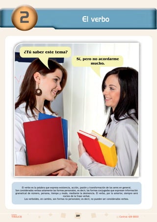 209
Colegios
TRILCE Central: 619 8100
Sí, pero no acordarme
mucho.
¿Tú saber este tema?
El verbo es la palabra que expresa existencia, acción, pasión y transformación de los seres en general.
Son considerados verbos solamente las formas personales, es decir, las formas conjugadas que expresan información
gramatical de número, persona, tiempo y modo, mediante la desinencia. El verbo, por lo anterior, siempre será
núcleo de la frase verbal.
Los verboides, en cambio, son formas no personales; es decir, no pueden ser considerados verbos.
El verbo
2
 