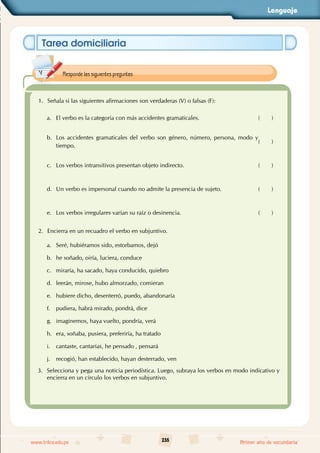 Lenguaje
235
www.trilce.edu.pe Primer año de secundaria
Tarea domiciliaria
1. Señala si las siguientes afirmaciones son verdaderas (V) o falsas (F):
a. El verbo es la categoría con más accidentes gramaticales. ( )
b. Los accidentes gramaticales del verbo son género, número, persona, modo y
tiempo.
( )
c. Los verbos intransitivos presentan objeto indirecto. ( )
d. Un verbo es impersonal cuando no admite la presencia de sujeto. ( )
e. Los verbos irregulares varían su raíz o desinencia. ( )
2. Encierra en un recuadro el verbo en subjuntivo.
a. Seré, hubiéramos sido, estorbamos, dejó
b. he soñado, oiría, luciera, conduce
c. miraría, ha sacado, haya conducido, quiebro
d. leerán, mirose, hubo almorzado, comieran
e. hubiere dicho, desenterró, puedo, abandonaría
f. pudiera, habrá mirado, pondrá, dice
g. imaginemos, haya vuelto, pondría, verá
h. era, soñaba, pusiera, preferiría, ha tratado
i. cantaste, cantarías, he pensado , pensará
j. recogió, han establecido, hayan desterrado, ven
3. Selecciona y pega una noticia periodística. Luego, subraya los verbos en modo indicativo y
encierra en un círculo los verbos en subjuntivo.
Responde las siguientes preguntas:
 