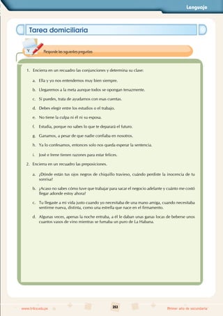 Lenguaje
253
www.trilce.edu.pe Primer año de secundaria
Tarea domiciliaria
1. Encierra en un recuadro las conjunciones y determina su clase:
a. Ella y yo nos entendemos muy bien siempre.
b. Llegaremos a la meta aunque todos se opongan tenazmente.
c. Si puedes, trata de ayudarnos con esas cuentas.
d. Debes elegir entre los estudios o el trabajo.
e. No tiene la culpa ni él ni su esposa.
f. Estudia, porque no sabes lo que te deparará el futuro.
g. Ganamos, a pesar de que nadie confiaba en nosotros.
h. Ya lo confesamos, entonces solo nos queda esperar la sentencia.
i. José e Irene tienen razones para estar felices.
2. Encierra en un recuadro las preposiciones.
a. ¿Dónde están tus ojos negros de chiquillo travieso, cuándo perdiste la inocencia de tu
sonrisa?
b. ¿Acaso no sabes cómo tuve que trabajar para sacar el negocio adelante y cuánto me costó
llegar adonde estoy ahora?
c. Tu llegaste a mi vida justo cuando yo necesitaba de una mano amiga, cuando necesitaba
sentirme nueva, distinta, como una estrella que nace en el firmamento.
d. Algunas veces, apenas la noche entraba, a él le daban unas ganas locas de beberse unos
cuantos vasos de vino mientras se fumaba un puro de La Habana.
Responde las siguientes preguntas:
 