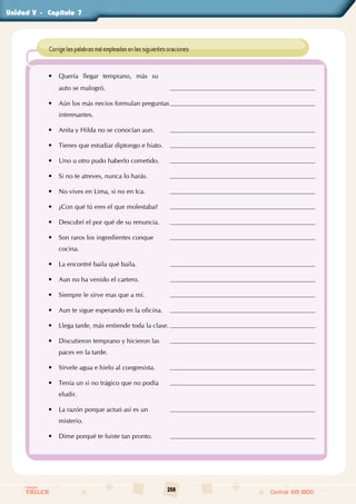 258
Colegios
TRILCE Central: 619 8100
Unidad - Capítulo
• Quería llegar temprano, más su
auto se malogró.
• Aún los más necios formulan preguntas
interesantes.
• Anita y Hilda no se conocían aun.
• Tienes que estudiar diptongo e hiato.
• Uno u otro pudo haberlo cometido.
• Si no te atreves, nunca lo harás.
• No vives en Lima, si no en Ica.
• ¿Con qué tú eres el que molestaba?
• Descubrí el por qué de su renuncia.
• Son raros los ingredientes conque
cocina.
• La encontré baila qué baila.
• Aun no ha venido el cartero.
• Siempre le sirve mas que a mí.
• Aun te sigue esperando en la oficina.
• Llega tarde, más entiende toda la clase.
• Discutieron temprano y hicieron las
paces en la tarde.
• Sírvele agua e hielo al congresista.
• Tenía un si no trágico que no podía
eludir.
• La razón porque actuó así es un
misterio.
• Dime porqué te fuiste tan pronto.
Corrige las palabras mal empleadas en las siguientes oraciones:
V		 7
 