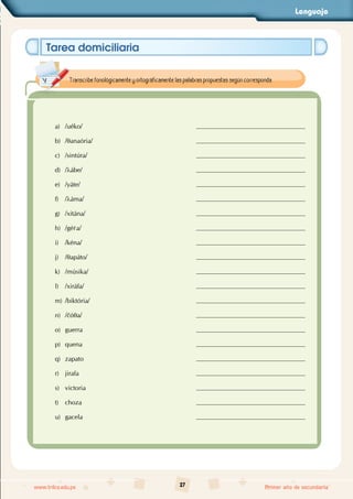 Lenguaje
27
www.trilce.edu.pe Primer año de secundaria
Tarea domiciliaria
a) /uéko/
b) /qanaória/
c) /sintúra/
d) /lábe/
e) /yáte/
f) /láma/
g) /xitána/
h) /gér
ra/
i) /kéna/
j) /qapáto/
k) /músika/
l) /xiráfa/
m) /biktória/
n) /čóqa/
o) guerra
p) quena
q) zapato
r) jirafa
s) victoria
t) choza
u) gacela
Transcribe fonológicamente y ortográficamente las palabras propuestas según corresponda.
 