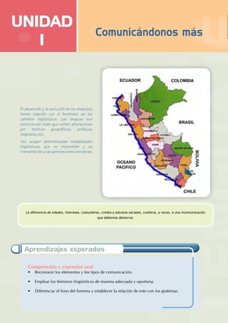 Comprensión y expresión oral
• Reconocer los elementos y los tipos de comunicación.
• Emplear los términos lingüísticos de manera adecuada y oportuna.
• Diferenciar el fono del fonema y establecer la relación de este con los grafemas.
Aprendizajes esperados
UNIDAD
I
La diferencia de edades, intereses, costumbres, credos y estratos sociales, conlleva, a veces, a una incomunicación
que debemos desterrar.
El desarrollo y la evolución de los dialectos
tienen relación con el fenómeno de los
cambios lingüísticos. Las lenguas son
estructuras vivas que sufren alteraciones
por motivos geográficos, políticos,
religiosos, etc.
Así, surgen determinadas modalidades
lingüísticas que se impondrán y se
transmitirán a las generaciones venideras.
Comunicándonos más
 