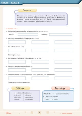 42
Colegios
TRILCE Central: 619 8100
Unidad - Capítulo
El seseo es un fenómeno que involucra a la mayoría de hablantes del
español: se da en toda Hispanoamérica y gran parte de Andalucía y
Canarias. Consiste en pronunciar la z y la c ante e, i con el sonido de s
(zapato y acero son pronunciadas [sapáto] y [aséro]”).
Sabíasque...
Se escriben con z
—
— las formas irregulares de los verbos terminados en –cer o –cir.
reducir conducir
—
— los sufijos aumentativos o de golpe –aza o –azo.
—
— Los sufijos –anza o –azgo.
Se exceptúa rasgo.
—
— los sustantivos abstractos terminados en –ez o –eza.
—
— las palabras agudas terminadas en –iz.
—
— las terminaciones –zuelo (diminutivo), –uzco (parecido), –ez (patronímico).
Se exceptúan verdusco y pardusco.
Se puede escribir con c o z:
cenit–zenit
cebra–zebra
cinc–zinc
ceta–zeta
cigoto–zigoto
cedilla–zedilla
Sabíasque...
Delante de –e o –i, la z se convierte en c.
• lápiz lapicero
• taza tacita
Recuerdaque...
II		 2
 