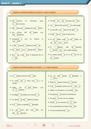 74
Colegios
TRILCE Central: 619 8100
Unidad - Capítulo
Completa correctamente las palabras con la grafía b o v según corresponda.
• Lle aremos lo necesario para                                            
e itar excesos.
• De emos in estigar ese anti iótico.
• Los chicos del al ergue son                                                
pri ilegiados.
• Amenaza a con no realizar el                                       
ser icio.
• La llo izna re erdeció el tré ol.
• En idia a la aratija del illano.
• No as a adi inar el laberinto de su
ida.
• No de es e er tanta cer eza.
• La atería del automó il se descargó.
• La casa de su a uelo es de ado e.
• El de ate a rirá el hemiciclo.
• El ca allero esta a en uelto en                 
so er ios icios.
• El igilante del la oratorio                                     
islum ra a un bello paisaje.
• La pareja baila a en el al or de su                  
ju entud.
Completa correctamente las palabras con la grafía s, c, z o x según corresponda.
• La equía provocó el é odo.
• La mali io a niña acu ó a su
amiga.
• Todos los e po itores son                                           
e elentes.
• El religio o estaba muy nervio o.
• Los dane es de idieron ayudar.
• El e clavo se quedó e pantado.
• La po ición del can iller era                                  
de e perante.
• Es un per onaje. e plotador y                       
ínico.
• Dejó e capar al buen e positor.
• El e carabajo camina en el au e.
• Mató a su hermano: es un fratri ida.
• Sus ganan ia fueron exorbitantes.
• No qui o salir con sus amigos.
• Reali a un examen su into.
• Sus comentarios no tienen ila ión.
• Es una novela picare ca.
II		 6
 