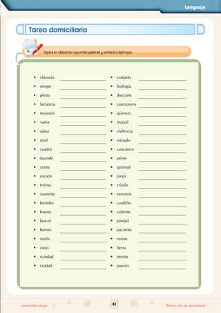 Lenguaje
83
www.trilce.edu.pe Primer año de secundaria
Tarea domiciliaria
• cláusula • cuidado
• miope • biología
• pleito • dieciséis
• lactancia • cancionero
• neurosis • quiosco
• vaina • maizal
• sabia • violencia
• miel • reinado
• cuadra • caucásico
• duende • peine
• cuota • quietud
• unción • piojo
• treinta • criollo
• cuarenta • neurosis
• biombo • caudillo
• bueno • caliente
• boicot • piedad
• bienes • paciente
• violín • veinte
• viejo • tierra
• ruindad • treinta
• ciudad • puerco
Separa en sílabas las siguientes palabras y señala los diptongos:
 