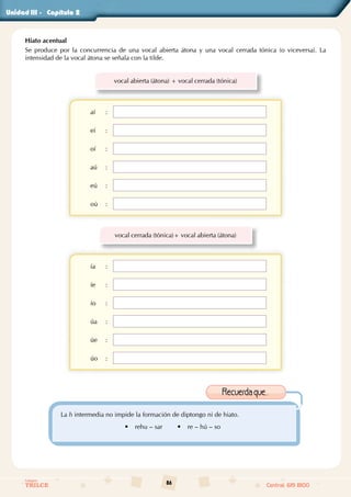 86
Colegios
TRILCE Central: 619 8100
Unidad - Capítulo
Hiato acentual
Se produce por la concurrencia de una vocal abierta átona y una vocal cerrada tónica (o viceversa). La
intensidad de la vocal átona se señala con la tilde.
vocal abierta (átona) + vocal cerrada (tónica)
aí :
eí :
oí :
aú :
eú :
oú :
vocal cerrada (tónica)+ vocal abierta (átona)
ía :
íe :
ío :
úa :
úe :
úo :
La h intermedia no impide la formación de diptongo ni de hiato.
• rehu – sar • re – hú – so
Recuerdaque...
III		 2
 