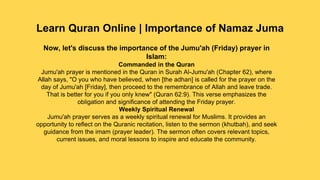 Learn Quran Online | Importance of Namaz Juma
Now, let's discuss the importance of the Jumu'ah (Friday) prayer in
Islam:
Commanded in the Quran
Jumu'ah prayer is mentioned in the Quran in Surah Al-Jumu'ah (Chapter 62), where
Allah says, "O you who have believed, when [the adhan] is called for the prayer on the
day of Jumu'ah [Friday], then proceed to the remembrance of Allah and leave trade.
That is better for you if you only knew" (Quran 62:9). This verse emphasizes the
obligation and significance of attending the Friday prayer.
Weekly Spiritual Renewal
Jumu'ah prayer serves as a weekly spiritual renewal for Muslims. It provides an
opportunity to reflect on the Quranic recitation, listen to the sermon (khutbah), and seek
guidance from the imam (prayer leader). The sermon often covers relevant topics,
current issues, and moral lessons to inspire and educate the community.
 