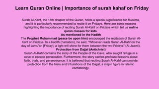 Learn Quran Online | Importance of surah kahaf on Friday
Surah Al-Kahf, the 18th chapter of the Quran, holds a special significance for Muslims,
and it is particularly recommended to recite it on Fridays. Here are some reasons
highlighting the importance of reciting Surah Al-Kahf on Fridays which tell us online
quran classes for kids.
As mentioned in the Hadith
The Prophet Muhammad (peace be upon him) encouraged the recitation of Surah Al-
Kahf on Fridays. In a hadith (narration), he said, "Whoever reads Surah Al-Kahf on the
day of Jumu'ah [Friday], a light will shine for them between the two Fridays" (Al-Jaami).
Protection from Dajjal (Antichrist)
Surah Al-Kahf contains the story of the People of the Cave, who sought refuge in a
cave to escape persecution. Furthermore, the story carries profound lessons about
faith, trials, and perseverance. It is believed that reciting Surah Al-Kahf can provide
protection from the trials and tribulations of the Dajjal, a major figure in Islamic
eschatology.
 