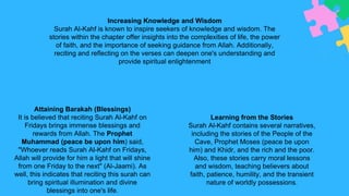 Attaining Barakah (Blessings)
It is believed that reciting Surah Al-Kahf on
Fridays brings immense blessings and
rewards from Allah. The Prophet
Muhammad (peace be upon him) said,
"Whoever reads Surah Al-Kahf on Fridays,
Allah will provide for him a light that will shine
from one Friday to the next" (Al-Jaami). As
well, this indicates that reciting this surah can
bring spiritual illumination and divine
blessings into one's life.
Increasing Knowledge and Wisdom
Surah Al-Kahf is known to inspire seekers of knowledge and wisdom. The
stories within the chapter offer insights into the complexities of life, the power
of faith, and the importance of seeking guidance from Allah. Additionally,
reciting and reflecting on the verses can deepen one's understanding and
provide spiritual enlightenment
Learning from the Stories
Surah Al-Kahf contains several narratives,
including the stories of the People of the
Cave, Prophet Moses (peace be upon
him) and Khidr, and the rich and the poor.
Also, these stories carry moral lessons
and wisdom, teaching believers about
faith, patience, humility, and the transient
nature of worldly possessions.
 