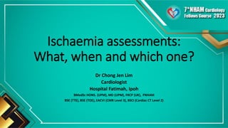Ischaemia assessments:
What, when and which one?
Dr Chong Jen Lim
Cardiologist
Hospital Fatimah, Ipoh
BMedSc HONS. (UPM), MD (UPM), FRCP (UK), FNHAM
BSE (TTE), BSE (TOE), EACVI (CMR Level 3), BSCI (Cardiac CT Level 2)
 