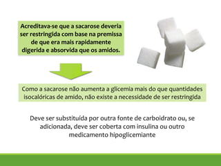 !
Deve ser substituída por outra fonte de carboidrato ou, se
adicionada, deve ser coberta com insulina ou outro
medicamento hipoglicemiante
!
Acreditava-se que a sacarose deveria
ser restringida com base na premissa
de que era mais rapidamente
digerida e absorvida que os amidos.
Como a sacarose não aumenta a glicemia mais do que quantidades
isocalóricas de amido, não existe a necessidade de ser restringida
 
