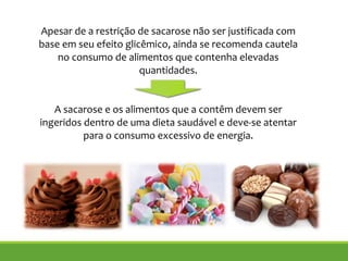 Apesar de a restrição de sacarose não ser justificada com
base em seu efeito glicêmico, ainda se recomenda cautela
no consumo de alimentos que contenha elevadas
quantidades.
!
!
A sacarose e os alimentos que a contêm devem ser
ingeridos dentro de uma dieta saudável e deve-se atentar
para o consumo excessivo de energia.
 