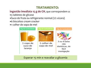 TRATAMENTO:
ingestão imediata 15 g de CH, que correspondem a:
▪3 tabletes de glicose
▪Suco de fruta ou refrigerante normal (1/2 xícara)
▪6 biscoitos cream cracker
▪1 colher de sopa de mel
Esperar 15 min e reavaliar a glicemia
 