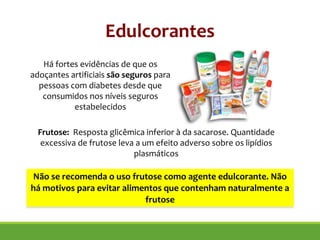 Há fortes evidências de que os
adoçantes artificiais são seguros para
pessoas com diabetes desde que
consumidos nos níveis seguros
estabelecidos
Edulcorantes
Frutose: Resposta glicêmica inferior à da sacarose. Quantidade
excessiva de frutose leva a um efeito adverso sobre os lipídios
plasmáticos
Não se recomenda o uso frutose como agente edulcorante. Não
há motivos para evitar alimentos que contenham naturalmente a
frutose
 