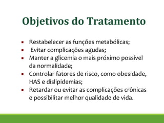 ▪ Restabelecer as funções metabólicas;
▪ Evitar complicações agudas;
▪ Manter a glicemia o mais próximo possível
da normalidade;
▪ Controlar fatores de risco, como obesidade,
HAS e dislipidemias;
▪ Retardar ou evitar as complicações crônicas
e possibilitar melhor qualidade de vida.
!
Objetivos do Tratamento
 