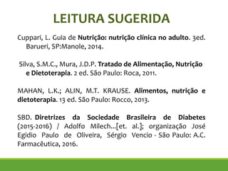 LEITURA SUGERIDA
Cuppari, L. Guia de Nutrição: nutrição clínica no adulto. 3ed.
Barueri, SP:Manole, 2014.
!
Silva, S.M.C., Mura, J.D.P. Tratado de Alimentação, Nutrição
e Dietoterapia. 2 ed. São Paulo: Roca, 2011.
!
MAHAN, L.K.; ALIN, M.T. KRAUSE. Alimentos, nutrição e
dietoterapia. 13 ed. São Paulo: Rocco, 2013.
!
SBD. Diretrizes da Sociedade Brasileira de Diabetes
(2015-2016) / Adolfo Milech...[et. al.]; organização José
Egidio Paulo de Oliveira, Sérgio Vencio - São Paulo: A.C.
Farmacêutica, 2016.
!
 