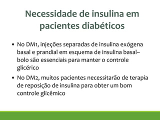 Necessidade de insulina em
pacientes diabéticos
!
• No DM1, injeções separadas de insulina exógena
basal e prandial em esquema de insulina basal–
bolo são essenciais para manter o controle
glicérico
• No DM2, muitos pacientes necessitarão de terapia
de reposição de insulina para obter um bom
controle glicêmico
 