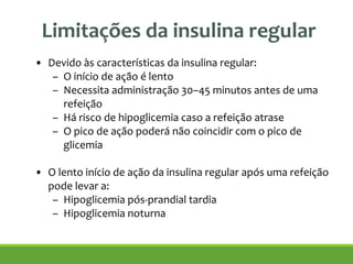 Limitações da insulina regular
• Devido às características da insulina regular:
– O início de ação é lento
– Necessita administração 30–45 minutos antes de uma
refeição
– Há risco de hipoglicemia caso a refeição atrase
– O pico de ação poderá não coincidir com o pico de
glicemia
!
• O lento início de ação da insulina regular após uma refeição
pode levar a:
– Hipoglicemia pós-prandial tardia
– Hipoglicemia noturna
Wittlin SD, et al. In: Leahy JL, Cefalu WT, eds. Insulin Therapy:2002:73–85
 