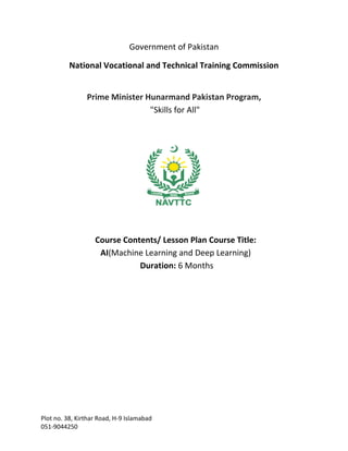 Plot no. 38, Kirthar Road, H-9 Islamabad
051-9044250
Government of Pakistan
National Vocational and Technical Training Commission
Prime Minister Hunarmand Pakistan Program,
"Skills for All"
Course Contents/ Lesson Plan Course Title:
AI(Machine Learning and Deep Learning)
Duration: 6 Months
 