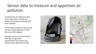 Sensor data to measure and apportion air
pollution
A combination of mobile and static
sensor data allows to build up a
spatial and temporal understanding
of air pollution.
The RI-Urbans project has been using
a citizen science approach in Selly
Oak area of Birmingham.
Emission sources can be extracted
from data using source
apportionment techniques (see
Gordon Allison @DustScan’s talk)
 