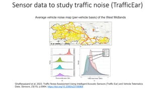 Sensor data to study traffic noise (TrafficEar)
Ghaffarpasand et al. 2023. Traffic Noise Assessment Using Intelligent Acoustic Sensors (Traffic Ear) and Vehicle Telematics
Data. Sensors, 23(15), p.6964. https://doi.org/10.3390/s23156964
Average vehicle noise map (per-vehicle basis) of the West Midlands
 