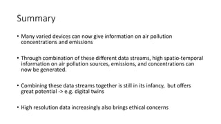 Summary
• Many varied devices can now give information on air pollution
concentrations and emissions
• Through combination of these different data streams, high spatio-temporal
information on air pollution sources, emissions, and concentrations can
now be generated.
• Combining these data streams together is still in its infancy, but offers
great potential -> e.g. digital twins
• High resolution data increasingly also brings ethical concerns
 