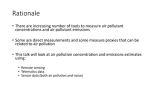 Rationale
• There are increasing number of tools to measure air pollutant
concentrations and air pollutant emissions
• Some are direct measurements and some measure proxies that can be
related to air pollution
• This talk will look at air pollution concentration and emissions estimates
using:
• Remote sensing
• Telematics data
• Sensor data (both air pollution and noise)
 
