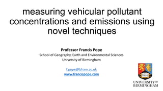 measuring vehicular pollutant
concentrations and emissions using
novel techniques
Professor Francis Pope
School of Geography, Earth and Environmental Sciences
University of Birmingham
f.pope@bham.ac.uk
www.francispope.com
 