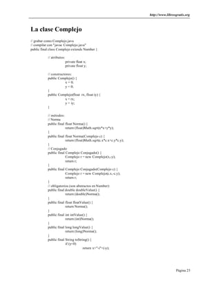 http://www.librosgratis.org
Página 25
La clase Complejo
// grabar como Complejo.java
// compilar con "javac Complejo.java"
public final class Complejo extends Number {
// atributos:
private float x;
private float y;
// constructores:
public Complejo() {
x = 0;
y = 0;
}
public Complejo(float rx, float iy) {
x = rx;
y = iy;
}
// métodos:
// Norma
public final float Norma() {
return (float)Math.sqrt(x*x+y*y);
}
public final float Norma(Complejo c) {
return (float)Math.sqrt(c.x*c.x+c.y*c.y);
}
// Conjugado
public final Complejo Conjugado() {
Complejo r = new Complejo(x,-y);
return r;
}
public final Complejo Conjugado(Complejo c) {
Complejo r = new Complejo(c.x,-c.y);
return r;
}
// obligatorios (son abstractos en Number):
public final double doubleValue() {
return (double)Norma();
}
public final float floatValue() {
return Norma();
}
public final int intValue() {
return (int)Norma();
}
public final long longValue() {
return (long)Norma();
}
public final String toString() {
if (y<0)
return x+"-i"+(-y);
 