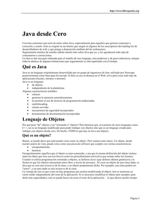 http://www.librosgratis.org
Página 3
Java desde Cero
Con ésta comienzo una serie de notas sobre Java, especialmente para aquellos que quieren comenzar a
conocerlo y usarlo. Esto se originó en un interés que surgió en algunos de los suscriptores del mailing list de
desarrolladores de web, y que pongo a disposición también del de webmasters.
Seguramente muchos de ustedes sabrán mucho más sobre Java que yo, y les agradeceré todo tipo de
comentarios o correcciones.
La idea es dar una guía ordenada para el estudio de este lenguaje, muy poderoso y de gran coherencia, aunque
todavía adolece de algunas limitaciones que seguramente se irán superando con el tiempo.
Qué es Java
Java es un lenguaje originalmente desarrollado por un grupo de ingenieros de Sun, utilizado por Netscape
posteriormente como base para Javascript. Si bien su uso se destaca en el Web, sirve para crear todo tipo de
aplicaciones (locales, intranet o internet).
Java es un lenguaje:
• de objetos
• independiente de la plataforma
Algunas características notables:
• robusto
• gestiona la memoria automáticamente
• no permite el uso de técnicas de programación inadecuadas
• multithreading
• cliente-servidor
• mecanismos de seguridad incorporados
• herramientas de documentación incorporadas
Lenguaje de Objetos
Por qué puse "de" objetos y no "orientado a" objetos? Para destacar que, al contrario de otros lenguajes como
C++, no es un lenguaje modificado para poder trabajar con objetos sino que es un lenguaje creado para
trabajar con objetos desde cero. De hecho, TODO lo que hay en Java son objetos.
Qué es un objeto?
Bueno, se puede decir que todo puede verse como un objeto. Pero seamos más claros. Un objeto, desde
nuestro punto de vista, puede verse como una pieza de software que cumple con ciertas características:
• encapsulamiento
• herencia
Encapsulamiento significa que el objeto es auto-contenido, o sea que la misma definición del objeto incluye
tanto los datos que éste usa (atributos) como los procedimientos (métodos) que actúan sobre los mismos.
Cuando se utiliza programación orientada a objetos, se definen clases (que definen objetos genéricos) y la
forma en que los objetos interactúan entre ellos, a través de mensajes. Al crear un objeto de una clase dada, se
dice que se crea una instancia de la clase, o un objeto propiamente dicho. Por ejemplo, una clase podría ser
"autos", y un auto dado es una instancia de la clase.
La ventaja de esto es que como no hay programas que actúen modificando al objeto, éste se mantiene en
cierto modo independiente del resto de la aplicación. Si es necesario modificar el objeto (por ejemplo, para
darle más capacidades), esto se puede hacer sin tocar el resto de la aplicación… lo que ahorra mucho tiempo
 