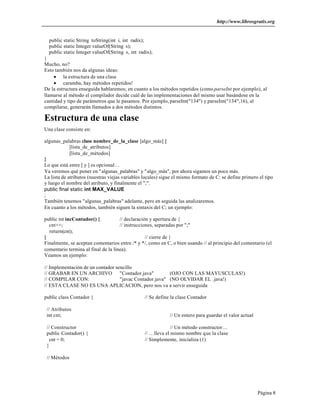 http://www.librosgratis.org
Página 8
public static String toString(int i, int radix);
public static Integer valueOf(String s);
public static Integer valueOf(String s, int radix);
}
Mucho, no?
Esto también nos da algunas ideas:
• la estructura de una clase
• caramba, hay métodos repetidos!
De la estructura enseguida hablaremos; en cuanto a los métodos repetidos (como parseInt por ejemplo), al
llamarse al método el compilador decide cuál de las implementaciones del mismo usar basándose en la
cantidad y tipo de parámetros que le pasamos. Por ejemplo, parseInt("134") y parseInt("134",16), al
compilarse, generarán llamados a dos métodos distintos.
Estructura de una clase
Una clase consiste en:
algunas_palabras class nombre_de_la_clase [algo_más] {
[lista_de_atributos]
[lista_de_métodos]
}
Lo que está entre [ y ] es opcional…
Ya veremos qué poner en "algunas_palabras" y "algo_más", por ahora sigamos un poco más.
La lista de atributos (nuestras viejas variables locales) sigue el mismo formato de C: se define primero el tipo
y luego el nombre del atributo, y finalmente el ";".
public final static int MAX_VALUE
;
También tenemos "algunas_palabras" adelante, pero en seguida las analizaremos.
En cuanto a los métodos, también siguen la sintaxis del C; un ejemplo:
public int incContador() { // declaración y apertura de {
cnt++; // instrucciones, separadas por ";"
return(cnt);
} // cierre de }
Finalmente, se aceptan comentarios entre /* y */, como en C, o bien usando // al principio del comentario (el
comentario termina al final de la línea).
Veamos un ejemplo:
// Implementación de un contador sencillo
// GRABAR EN UN ARCHIVO "Contador.java" (OJO CON LAS MAYUSCULAS!)
// COMPILAR CON: "javac Contador.java" (NO OLVIDAR EL .java!)
// ESTA CLASE NO ES UNA APLICACION, pero nos va a servir enseguida
public class Contador { // Se define la clase Contador
// Atributos
int cnt; // Un entero para guardar el valor actual
// Constructor // Un método constructor…
public Contador() { // …lleva el mismo nombre que la clase
cnt = 0; // Simplemente, inicializa (1)
}
// Métodos
 
