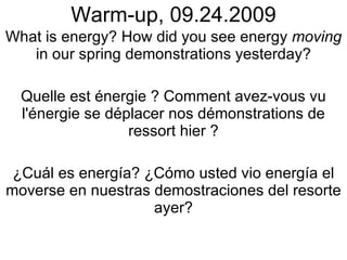 Warm-up, 09.24.2009 What is energy? How did you see energy  moving  in our spring demonstrations yesterday? Quelle est énergie ? Comment avez-vous vu l'énergie se déplacer nos démonstrations de ressort hier ? ¿Cuál es energía? ¿Cómo usted vio energía el moverse en nuestras demostraciones del resorte ayer? 