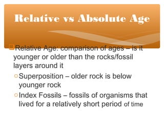 Relative Age: comparison of ages – is it
younger or older than the rocks/fossil
layers around it
oSuperposition – older rock is below
younger rock
oIndex Fossils – fossils of organisms that
lived for a relatively short period of time
Relative vs Absolute Age
 
