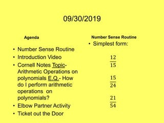 09/30/2019
Agenda
• Number Sense Routine
• Introduction Video
• Cornell Notes Topic-
Arithmetic Operations on
polynomials E.Q.- How
do I perform arithmetic
operations on
polynomials?
• Elbow Partner Activity
• Ticket out the Door
Number Sense Routine
• Simplest form:
12
15
15
24
21
54
 