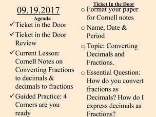 09.19.2017
Agenda
Ticket in the Door
Ticket in the Door
Review
Current Lesson:
Cornell Notes on
Converting Fractions
to decimals &
decimals to fractions
Guided Practice: 4
Corners are you
ready
Ticket In the Door
o Format your paper
for Cornell notes
o Name, Date &
Period
o Topic: Converting
Decimals and
Fractions.
o Essential Question:
How do you convert
fractions as
Decimals? How do I
express decimals as
Fractions?
 