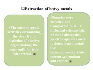 ❑Extraction of heavy metals
▪The anthropogenic
activities surrounding
the river led to
depletion of dissolve
oygen,making the
water unfit for trout
fish survival. [3]
▪Samples were
collected and
transported to K.I.U
biological sciences lab.
▪Atomic absorption
spectroscopy was used
to detect heavy metals
like
cadmium,kead,arsenic,
mercury,chromium
and copper. [3]
 