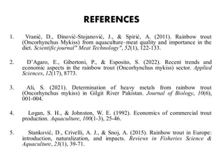 REFERENCES
1. Vranić, D., Đinović-Stojanović, J., & Spirić, A. (2011). Rainbow trout
(Oncorhynchus Mykiss) from aquaculture–meat quality and importance in the
diet. Scientific journal" Meat Technology", 52(1), 122-133.
2. D’Agaro, E., Gibertoni, P., & Esposito, S. (2022). Recent trends and
economic aspects in the rainbow trout (Oncorhynchus mykiss) sector. Applied
Sciences, 12(17), 8773.
3. Ali, S. (2021). Determination of heavy metals from rainbow trout
(Oncorhynchus mykiss) in Gilgit River Pakistan. Journal of Biology, 10(6),
001-004.
4. Logan, S. H., & Johnston, W. E. (1992). Economics of commercial trout
production. Aquaculture, 100(1-3), 25-46.
5. Stanković, D., Crivelli, A. J., & Snoj, A. (2015). Rainbow trout in Europe:
introduction, naturalization, and impacts. Reviews in Fisheries Science &
Aquaculture, 23(1), 39-71.
 