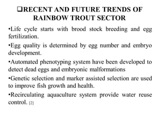❑RECENT AND FUTURE TRENDS OF
RAINBOW TROUT SECTOR
•Life cycle starts with brood stock breeding and egg
fertilization.
•Egg quality is determined by egg number and embryo
development.
•Automated phenotyping system have been developed to
detect dead eggs and embryonic malformations
•Genetic selection and marker assisted selection are used
to improve fish growth and health.
•Recirculating aquaculture system provide water reuse
control. [2]
 
