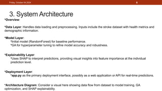 6
3. System Architecture
Friday, October 04,2024
•Overview:
•Data Layer: Handles data loading and preprocessing. Inputs include the stroke dataset with health metrics and
demographic information.
•Model Layer:
•Initial model (RandomForest) for baseline performance.
•GA for hyperparameter tuning to refine model accuracy and robustness.
•Explainability Layer:
•Uses SHAP to interpret predictions, providing visual insights into feature importance at the individual
prediction level.
•Deployment Layer:
•app.py as the primary deployment interface, possibly as a web application or API for real-time predictions.
•Architecture Diagram: Consider a visual here showing data flow from dataset to model training, GA
optimization, and SHAP explainability.
 