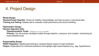 IT@HCST 7
4. Project Design
Friday, October 04,2024
•Model Design:
•RandomForest Classifier: Known for stability, interpretability, and high accuracy in structured data.
•Training and Testing: Dataset split to evaluate model performance and avoid overfitting.
•Optimization Design:
•Genetic Algorithm (GA):
•Hyperparameters Tuned: n_estimators (number of trees) and max_depth.
•Process: The GA evolves candidate models through selection, crossover, and mutation, maximizing the
cross-validated score.
•Explainability Design:
•SHAP Integration: Applied post-training to visualize feature impact on each prediction.
•Output: Explanations for individual predictions that highlight high-impact features (e.g., age, hypertension).
 
