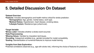 8
5. Detailed Discussion On Dataset
Friday, October 04,2024
•Dataset Overview:
•Features: Includes demographics and health metrics critical for stroke prediction:
•Demographics: Age, gender, marital status, work type.
•Medical History: Hypertension, heart disease, smoking status.
•Lifestyle Factors: Residence type (urban/rural).
•Target Variable:
•Binary Label: Indicates whether a stroke event occurred.
•Data Preprocessing:
•Missing Values: Handled by imputation techniques.
•Encoding: Categorical variables (e.g., gender) encoded for model compatibility.
•Scaling: Standardization of numerical features to improve model training.
•Insights from Data Exploration:
•Potential correlations observed (e.g., age with stroke risk), informing the choice of features for prediction.
 