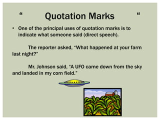 “           Quotation Marks                          “
• One of the principal uses of quotation marks is to
  indicate what someone said (direct speech).

        The reporter asked, “What happened at your farm
last night?”

       Mr. Johnson said, “A UFO came down from the sky
and landed in my corn field.”
 
