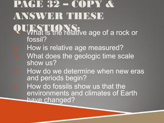 PAGE 32 – COPY &
ANSWER THESE
QUESTIONS:1. What is the relative age of a rock or
fossil?
2. How is relative age measured?
3. What does the geologic time scale
show us?
4. How do we determine when new eras
and periods begin?
5. How do fossils show us that the
environments and climates of Earth
have changed?
 