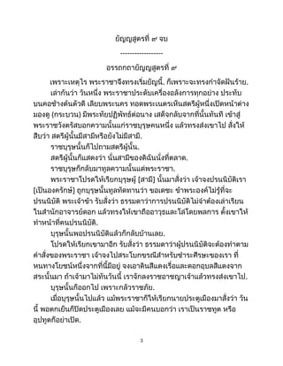 ยัญญสูตรที่ ๙ จบ
------------------
อรรถกถายัญญสูตรที่ ๙
เพราะเหตุไร พระราชาจึงทรงเริ่มยัญนี้. ก็เพราะจะทรงกำจัดฝันร้าย.
เล่ากันว่า วันหนึ่ง พระราชาประดับเครื่องอลังการทุกอย่าง ประทับ
บนคอช้างต้นตัวดี เลียบพระนคร ทอดพระเนตรเห็นสตรีผู้หนึ่งเปิดหน้าต่าง
มองดู (กระบวน) มีพระทัยปฏิพัทธ์ต่อนาง เสด็จกลับจากที่นั้นทันที เข้าสู่
พระราชวังตรัสบอกความนั้นแก่ราชบุรุษคนหนึ่ง แล้วทรงส่งเขาไป สั่งให้
สืบว่า สตรีผู้นั้นมีสามีหรือยังไม่มีสามี.
ราชบุรุษนั้นก็ไปถามสตรีผู้นั้น.
สตรีผู้นั้นก็แสดงว่า นั่นสามีของดิฉันนั่งที่ตลาด.
ราชบุรุษก็กลับมาทูลความนั้นแด่พระราชา.
พระราชาโปรดให้เรียกบุรุษผู้ [สามี] นั้นมาสั่งว่า เจ้าจงปรนนิบัติเรา
[เป็นองครักษ์] ถูกบุรุษนั้นทูลทัดทานว่า ขอเดชะ ข้าพระองค์ไม่รู้ที่จะ
ปรนนิบัติ พระเจ้าข้า รับสั่งว่า ธรรมดาว่าการปรนนิบัติไม่จำต้องเล่าเรียน
ในสำนักอาจารย์ดอก แล้วทรงให้เขาถืออาวุธและโล่โดยพลการ ตั้งเขาให้
ทำหน้าที่คนปรนนิบัติ.
บุรุษนั้นพอปรนนิบัติแล้วก็กลับบ้านเลย.
โปรดให้เรียกเขามาอีก รับสั่งว่า ธรรมดาว่าผู้ปรนนิบัติจะต้องทำตาม
คำสั่งของพระราชา เจ้าจงไปสระโบกขรณีสำหรับชำระศีรษะของเรา ที่
หนทางโยชน์หนึ่งจากที่นี้มีอยู่ จงเอาดินสีแดงเรื่อและดอกอุบลสีแดงจาก
สระนั้นมา ถ้าเจ้ามาไม่ทันวันนี้ เราจักลงราชอาชญาเจ้าแล้วทรงส่งเขาไป.
บุรุษนั้นก็ออกไป เพราะกลัวราชภัย.
เมื่อบุรุษนั้นไปแล้ว แม้พระราชาก็ให้เรียกนายประตูเมืองมาสั่งว่า วัน
นี้ พอตกเย็นก็ปิดประตูเมืองเลย แม้จะมีคนบอกว่า เราเป็นราชทูต หรือ
อุปทูตก็อย่าเปิด.
3
 