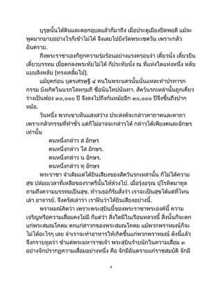 บุรุษนั้นได้ดินและดอกอุบลแล้วก็มาถึง เมื่อประตูเมืองปิดพอดี แม้จะ
พูดมากมายอย่างไรก็เข้าไม่ได้ จึงเลยไปยังวัดพระเชตวัน เพราะกลัว
อันตราย.
ถึงพระราชาเองก็ถูกความรุ่มร้อนอย่างแรงครอบงำ เดี๋ยวนั่ง เดี๋ยวยืน
เดี๋ยวบรรทม เมื่อตกลงพระทัยไม่ได้ ก็ประทับนั่ง ณ ที่แห่งใดแห่งหนึ่ง หลับ
แบบลิงหลับ [ทรงเคลิ้มไป].
แม้ยุคก่อน บุตรเศรษฐี ๔ คนในพระนครนั้นนั่นแหละทำปรทารก
กรรม บังเกิดในนรกโลหกุมภี ชื่อนันโทปนันทา. สัตว์นรกเหล่านั้นถูกเคี่ยว
ร่างเป็นฟอง ๓๐,๐๐๐ ปี จึงลงไปถึงก้นหม้ออีก ๓๐,๐๐๐ ปีจึงขึ้นถึงปาก
หม้อ.
วันหนึ่ง พวกเขาเห็นแสงสว่าง ประสงค์จะกล่าวคาถาตนละคาถา
เพราะกลัวกรรมที่ทำชั่ว แต่ก็ไม่อาจจะกล่าวได้ กล่าวได้เพียงตนละอักษร
เท่านั้น
ตนหนึ่งกล่าว ส อักษร
ตนหนึ่งกล่าว โส อักษร.
ตนหนึ่งกล่าว น อักษร.
ตนหนึ่งกล่าว ทุ อักษร
พระราชา จำเดิมแต่ได้ยินเสียงของสัตว์นรกเหล่านั้น ก็ไม่ได้ความ
สุข ปล่อยเวลาที่เหลือของราตรีนั้นให้ล่วงไป. เมื่อรุ่งอรุณ ปุโรหิตมาทูล
ถามถึงความบรรทมเป็นสุข. ท้าวเธอก็รับสั่งว่า เราจะเป็นสุขได้แต่ที่ไหน
เล่า อาจารย์. จึงตรัสเล่าว่า เราฝันว่าได้ยินเสียงอย่างนี้.
พราหมณ์คิดว่า เพราะพระสุบินนี้ของพระราชาพระองค์นี้ ความ
เจริญหรือความเสื่อมคงไม่มี ก็แต่ว่า สิ่งใดมีในเรือนหลวงนี้ สิ่งนั้นก็จะตก
แก่พระสมณโคดม ตกแก่สาวกของพระสมณโคดม แม้พวกพราหมณ์ก็จะ
ไม่ได้อะไรๆ เลย จำเราจะทำอาหารให้เกิดขึ้นแก่พวกพราหมณ์ ดังนี้แล้ว
จึงกราบทูลว่า ข้าแต่พระมหาราชเจ้า พระสุบินร้ายนักในความเสื่อม ๓
อย่างจักปรากฏความเสื่อมอย่างหนึ่ง คือ จักมีอันตรายแก่ราชสมบัติ จักมี
4
 